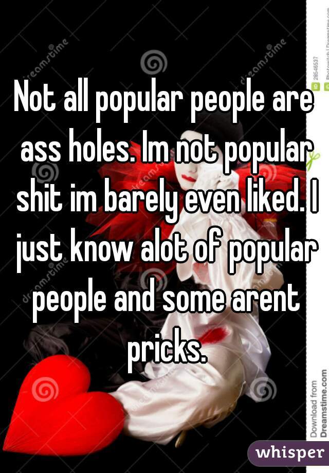 Not all popular people are ass holes. Im not popular shit im barely even liked. I just know alot of popular people and some arent pricks.