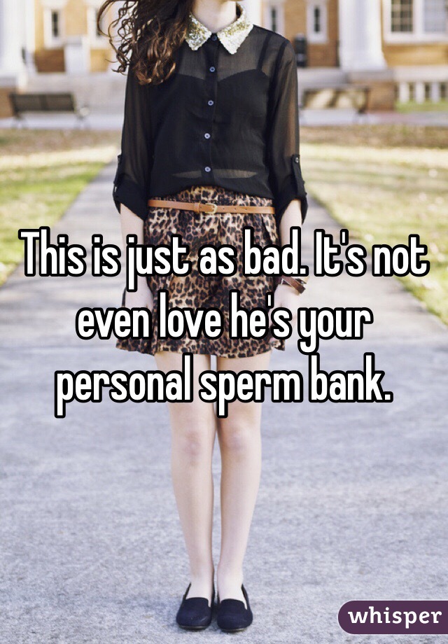 This is just as bad. It's not even love he's your personal sperm bank.