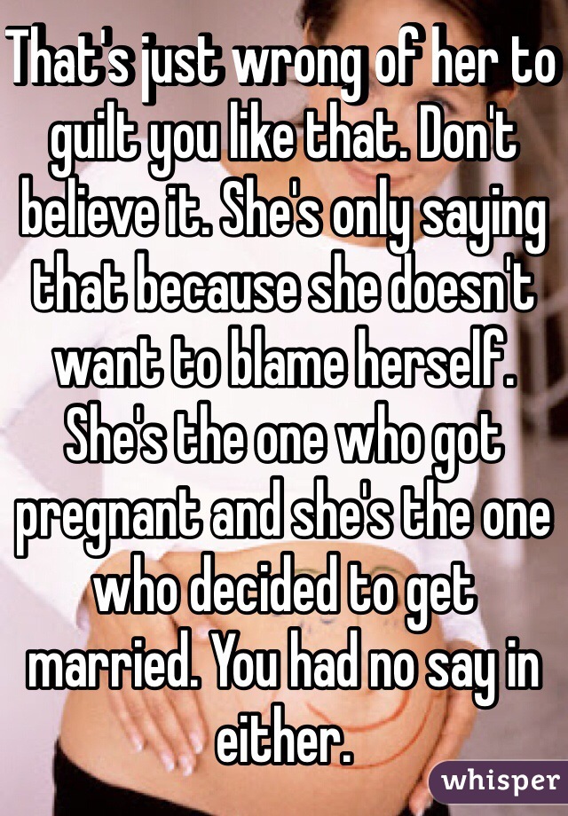 That's just wrong of her to guilt you like that. Don't believe it. She's only saying that because she doesn't want to blame herself. She's the one who got pregnant and she's the one who decided to get married. You had no say in either. 