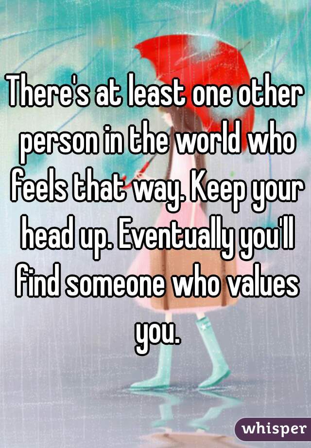There's at least one other person in the world who feels that way. Keep your head up. Eventually you'll find someone who values you.