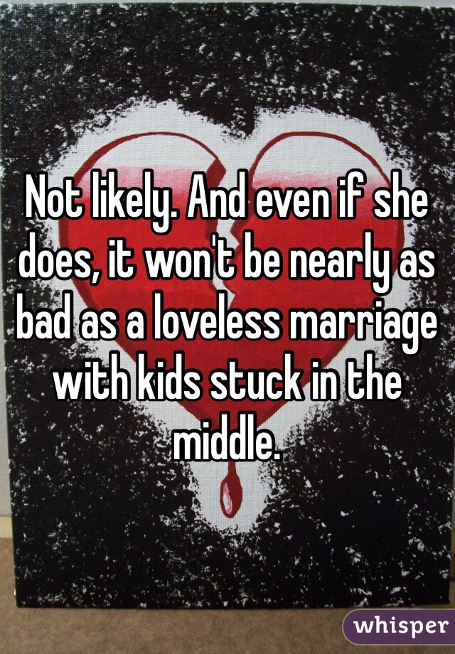 Not likely. And even if she does, it won't be nearly as bad as a loveless marriage with kids stuck in the middle. 