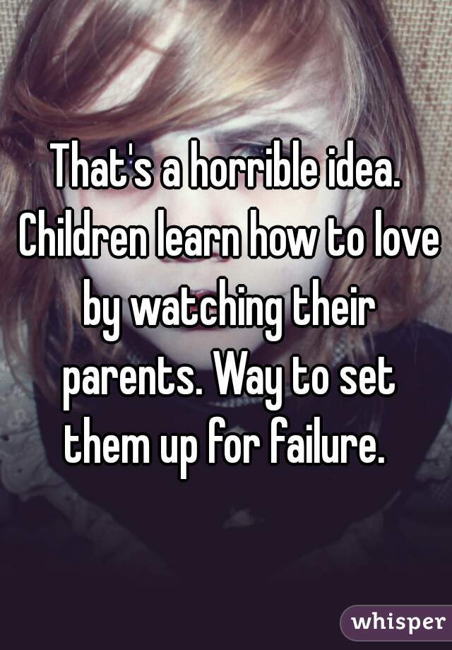 That's a horrible idea. Children learn how to love by watching their parents. Way to set them up for failure. 