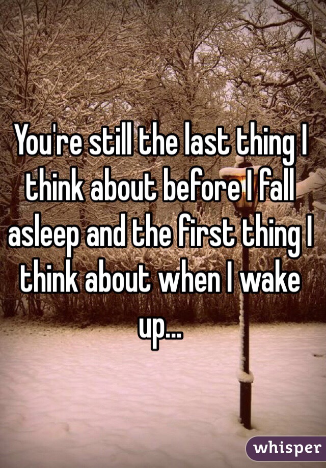 You're still the last thing I think about before I fall asleep and the first thing I think about when I wake up...