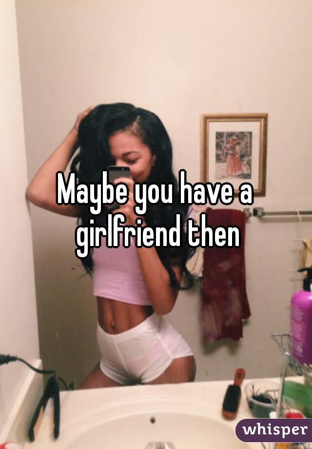Maybe you have a girlfriend then