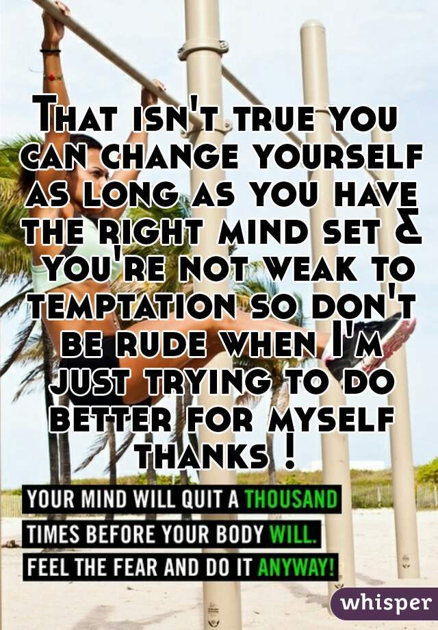 That isn't true you can change yourself as long as you have the right mind set &  you're not weak to temptation so don't be rude when I'm just trying to do better for myself thanks ! 