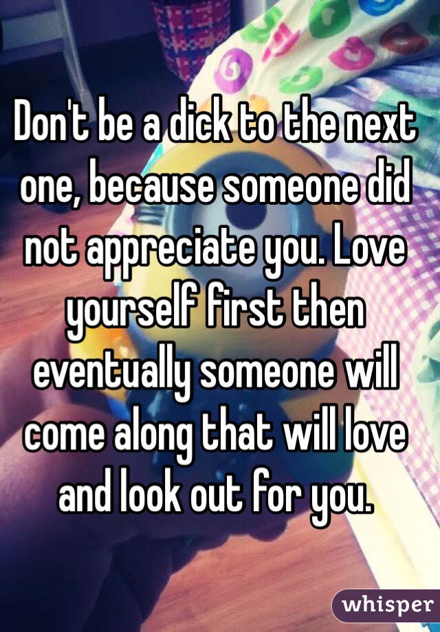 Don't be a dick to the next one, because someone did not appreciate you. Love yourself first then eventually someone will come along that will love and look out for you. 