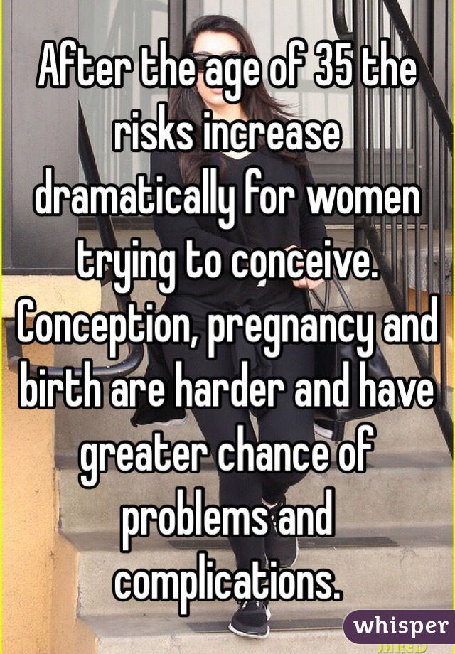 After the age of 35 the risks increase dramatically for women trying to conceive. Conception, pregnancy and birth are harder and have greater chance of problems and complications. 