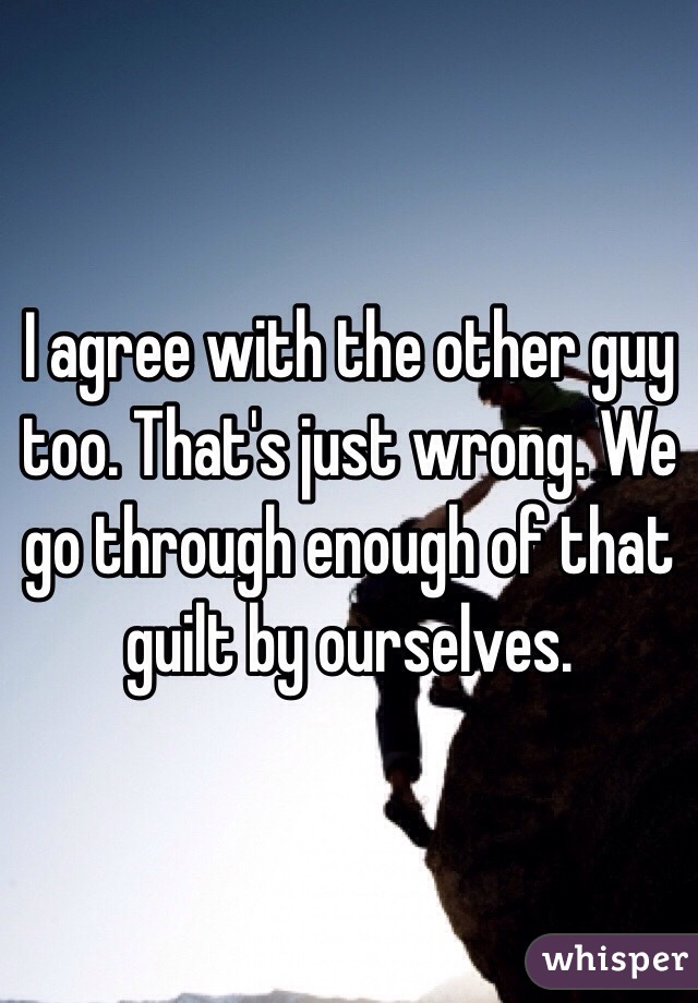 I agree with the other guy too. That's just wrong. We go through enough of that guilt by ourselves. 