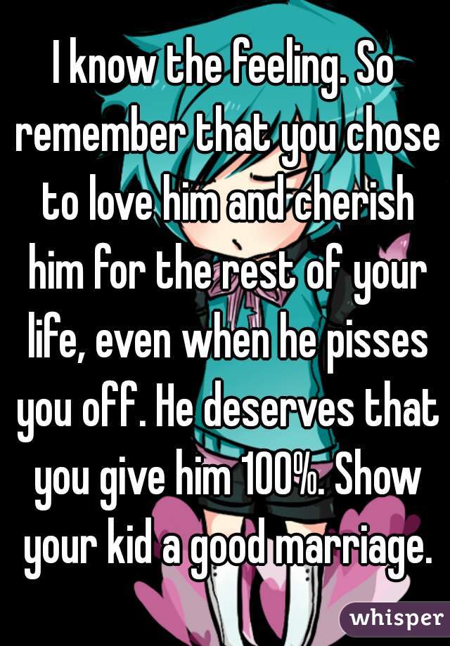I know the feeling. So remember that you chose to love him and cherish him for the rest of your life, even when he pisses you off. He deserves that you give him 100%. Show your kid a good marriage.