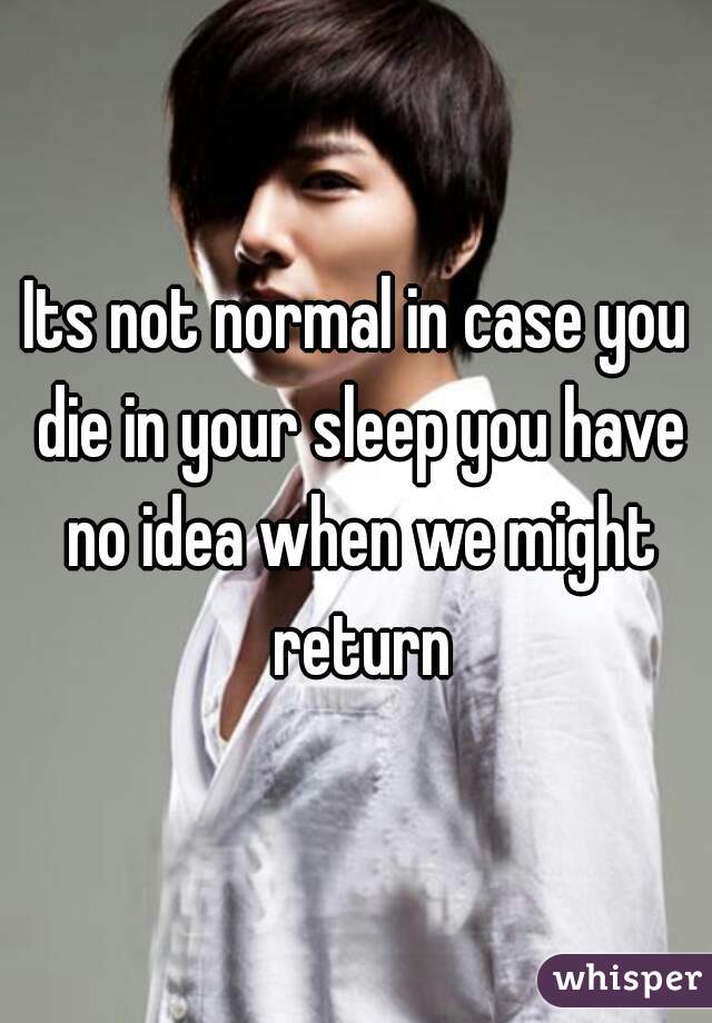 Its not normal in case you die in your sleep you have no idea when we might return