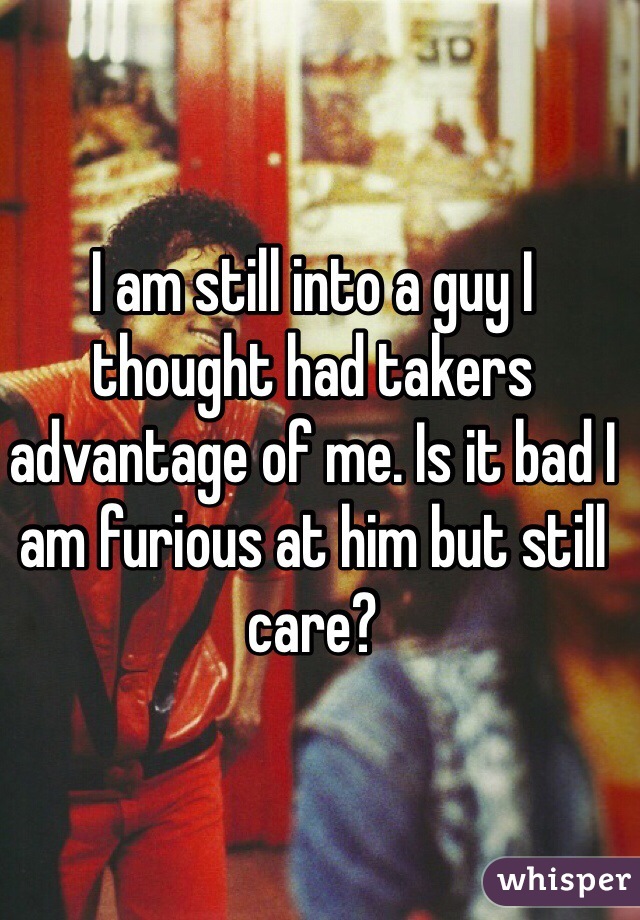 I am still into a guy I thought had takers advantage of me. Is it bad I am furious at him but still care?
