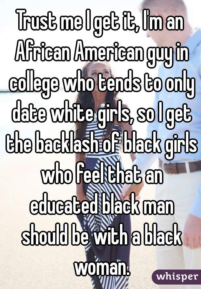Trust me I get it, I'm an African American guy in college who tends to only date white girls, so I get the backlash of black girls who feel that an educated black man should be with a black woman.