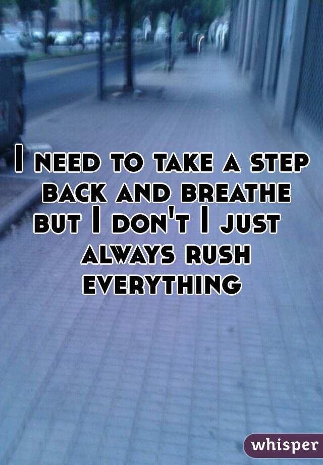 I need to take a step back and breathe but I don't I just   always rush everything 