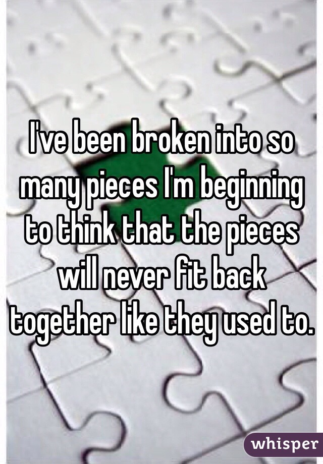 I've been broken into so many pieces I'm beginning to think that the pieces will never fit back together like they used to. 