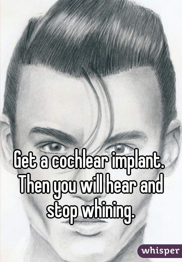Get a cochlear implant. Then you will hear and stop whining.