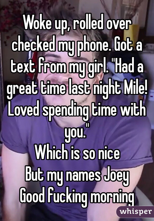 Woke up, rolled over checked my phone. Got a text from my girl. "Had a great time last night Mile! Loved spending time with you."
Which is so nice
But my names Joey 
Good fucking morning 