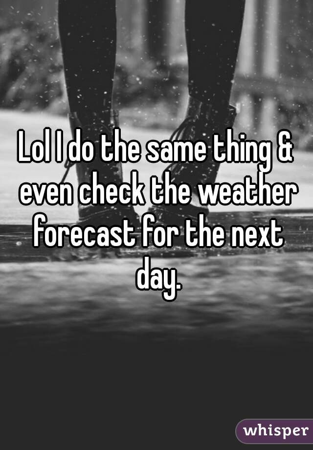 Lol I do the same thing & even check the weather forecast for the next day.