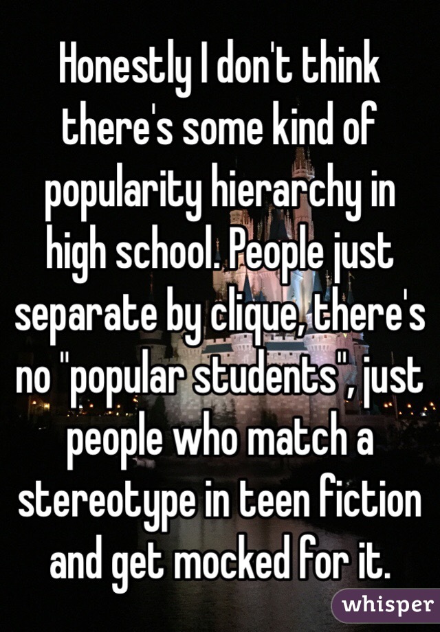 Honestly I don't think there's some kind of popularity hierarchy in high school. People just separate by clique, there's no "popular students", just people who match a stereotype in teen fiction and get mocked for it.