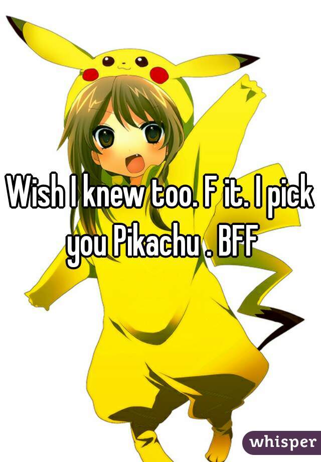 Wish I knew too. F it. I pick you Pikachu . BFF
