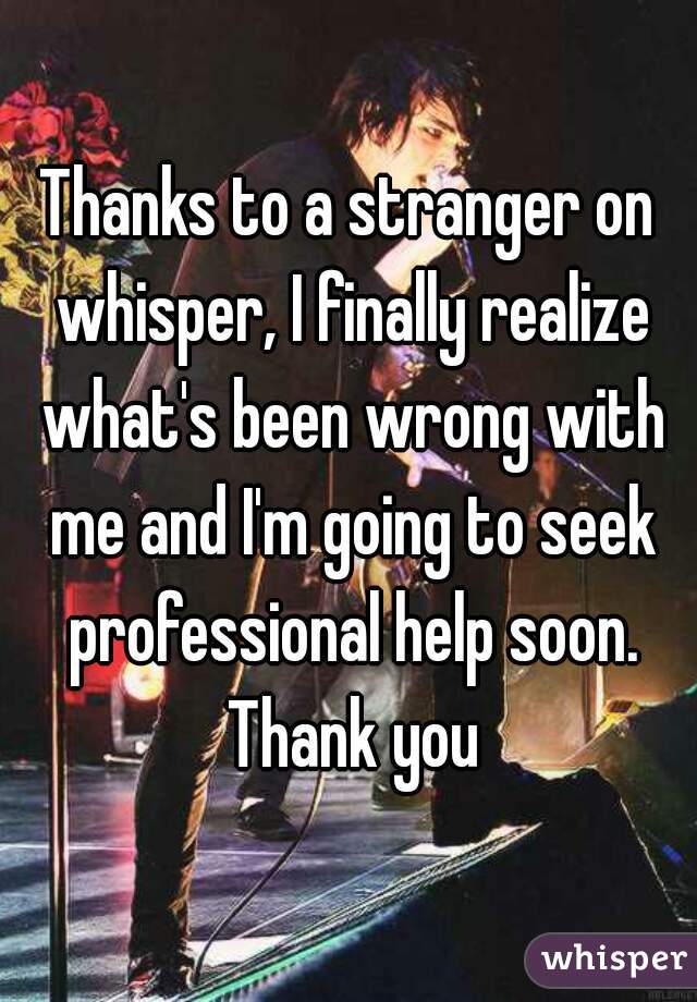 Thanks to a stranger on whisper, I finally realize what's been wrong with me and I'm going to seek professional help soon. Thank you