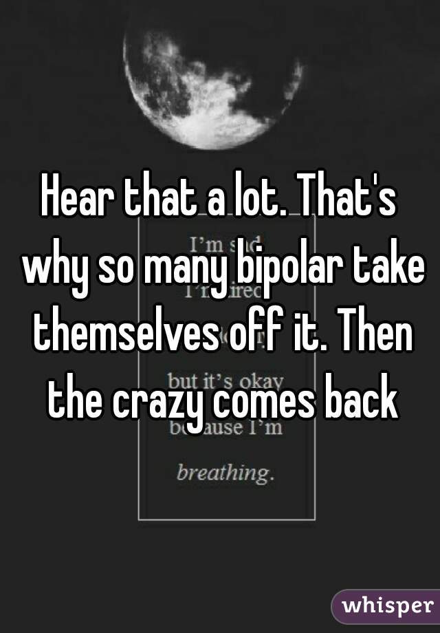 Hear that a lot. That's why so many bipolar take themselves off it. Then the crazy comes back