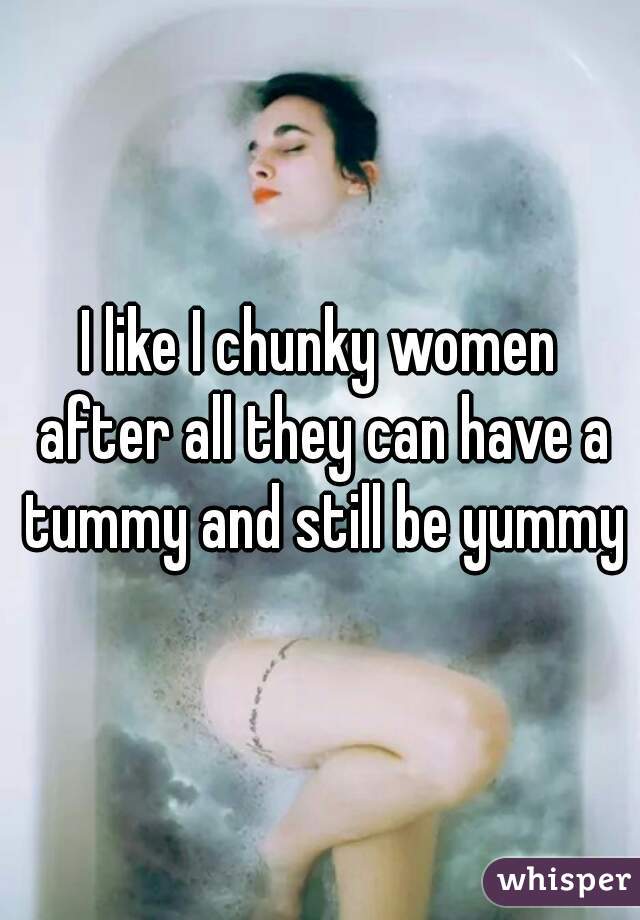 I like I chunky women after all they can have a tummy and still be yummy
