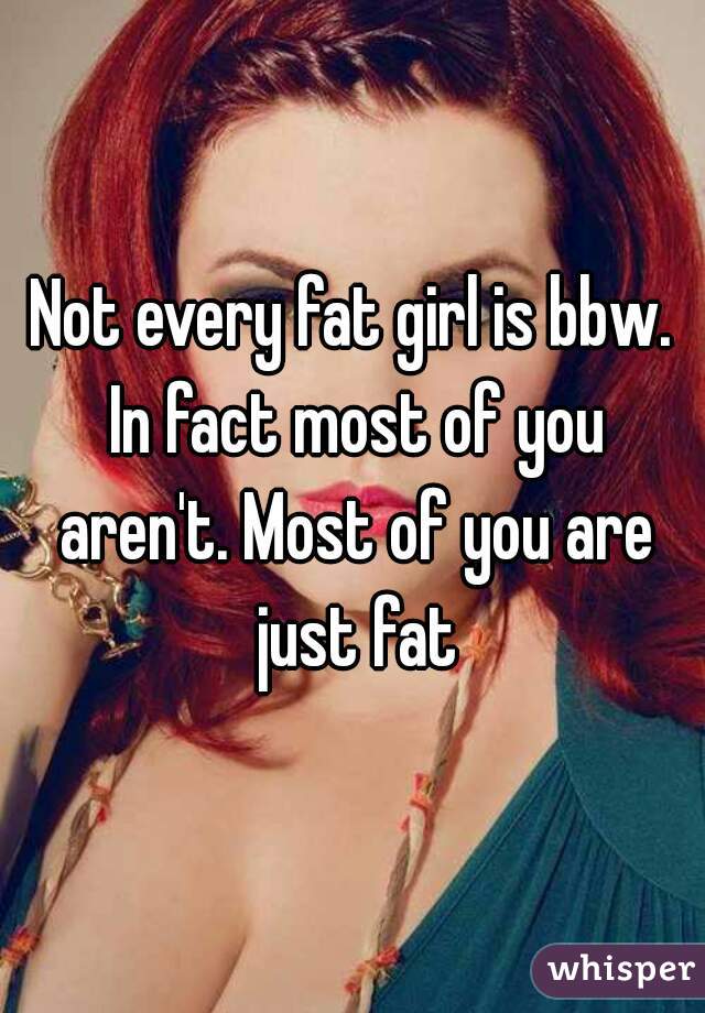 Not every fat girl is bbw. In fact most of you aren't. Most of you are just fat