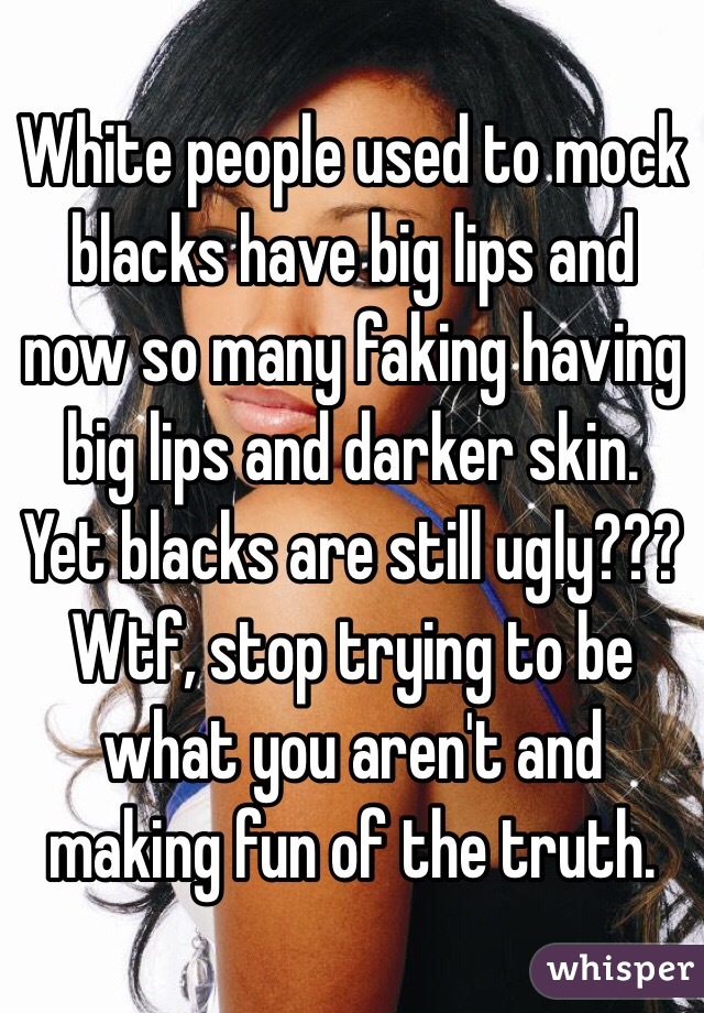 White people used to mock blacks have big lips and now so many faking having big lips and darker skin. Yet blacks are still ugly??? Wtf, stop trying to be what you aren't and making fun of the truth. 