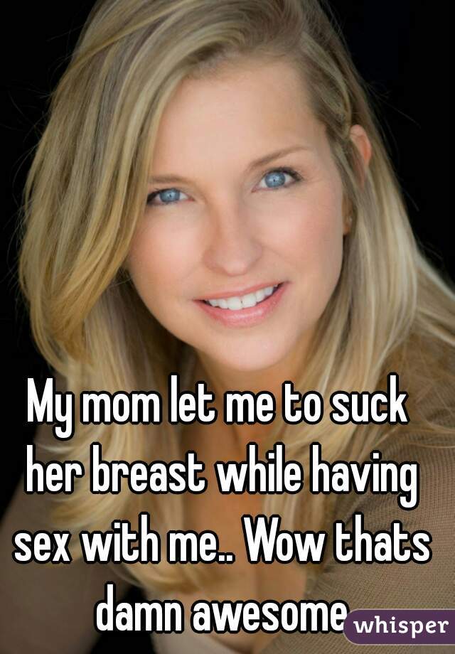 My mom let me to suck her breast while having sex with me.. Wow thats damn awesome