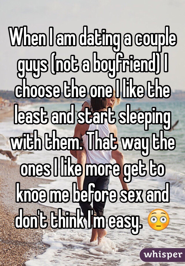 When I am dating a couple guys (not a boyfriend) I choose the one I like the least and start sleeping with them. That way the ones I like more get to knoe me before sex and don't think I'm easy. 😳