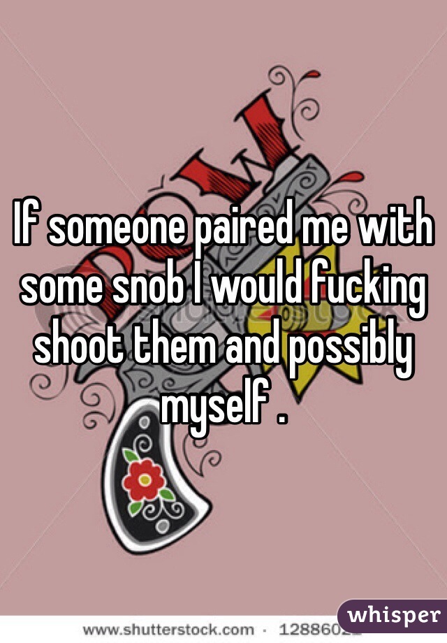 If someone paired me with some snob I would fucking shoot them and possibly myself . 