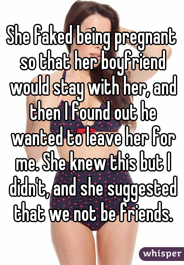 She faked being pregnant so that her boyfriend would stay with her, and then I found out he wanted to leave her for me. She knew this but I didn't, and she suggested that we not be friends.