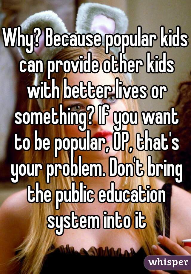 Why? Because popular kids can provide other kids with better lives or something? If you want to be popular, OP, that's your problem. Don't bring the public education system into it