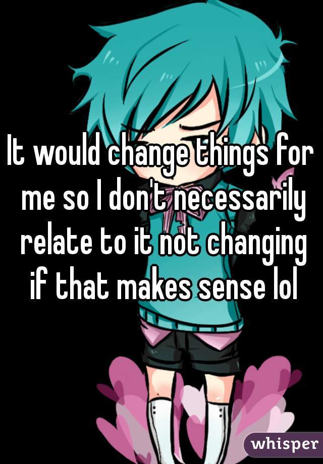 It would change things for me so I don't necessarily relate to it not changing if that makes sense lol