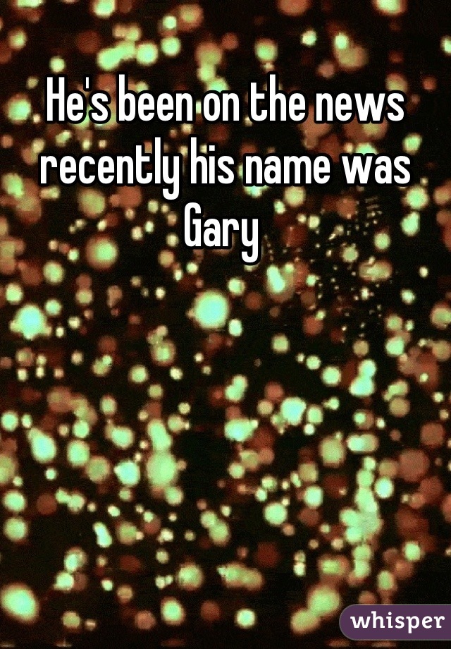 He's been on the news recently his name was Gary 