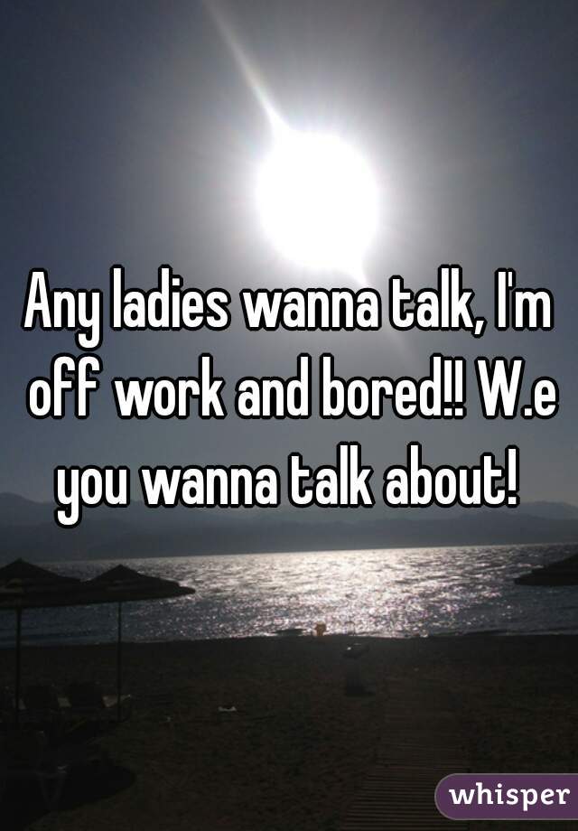 Any ladies wanna talk, I'm off work and bored!! W.e you wanna talk about! 