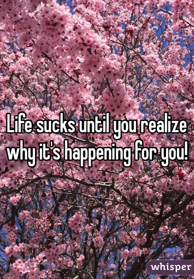 Life sucks until you realize why it's happening for you!