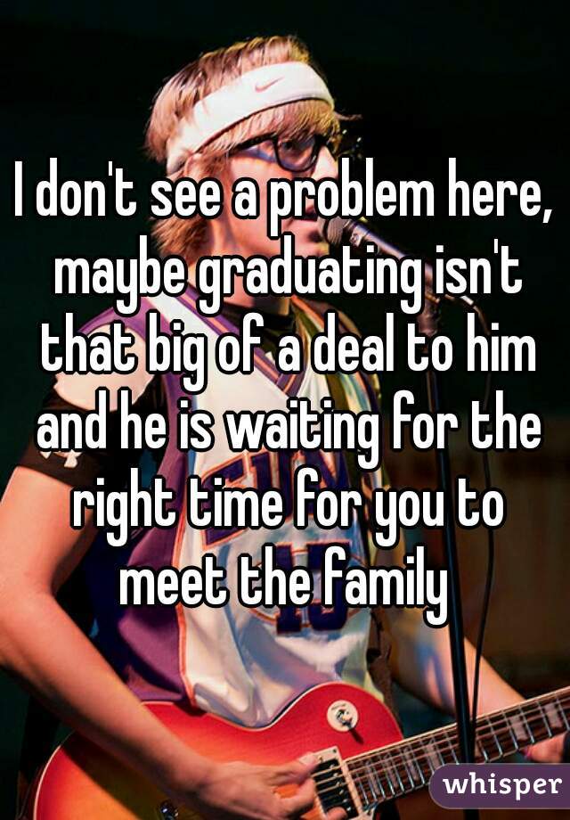 I don't see a problem here, maybe graduating isn't that big of a deal to him and he is waiting for the right time for you to meet the family 