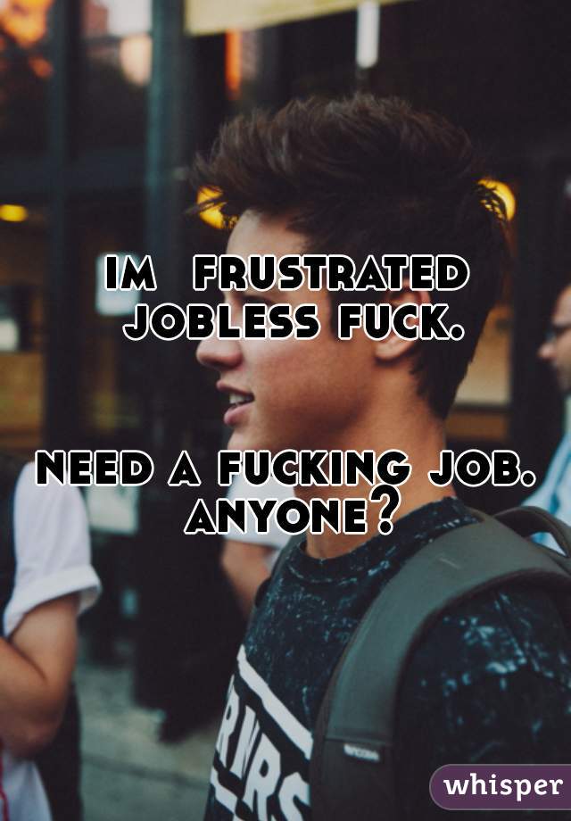 im  frustrated jobless fuck.


need a fucking job. anyone?