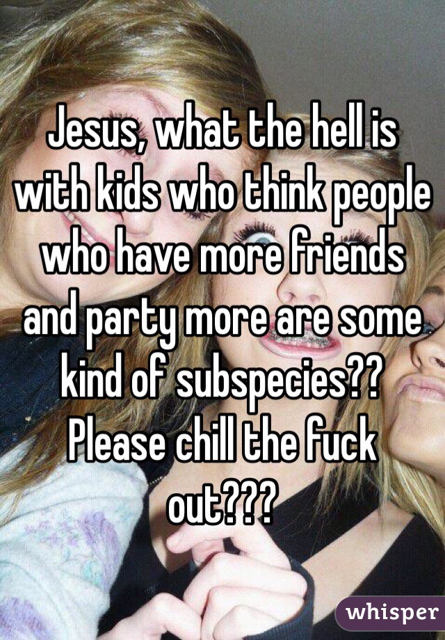 Jesus, what the hell is with kids who think people who have more friends and party more are some kind of subspecies?? Please chill the fuck out???