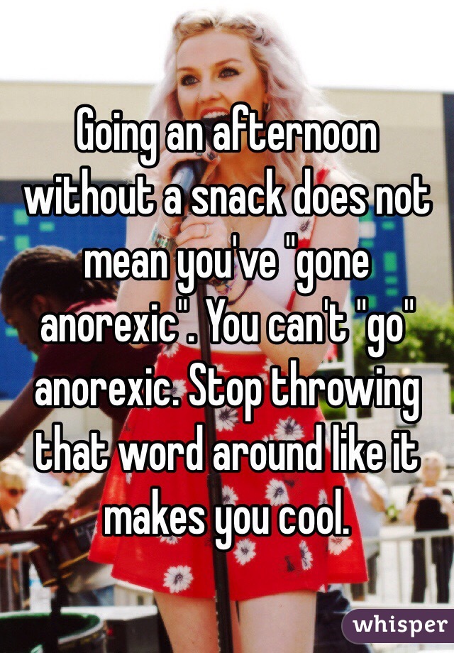Going an afternoon without a snack does not mean you've "gone anorexic". You can't "go" anorexic. Stop throwing that word around like it makes you cool.