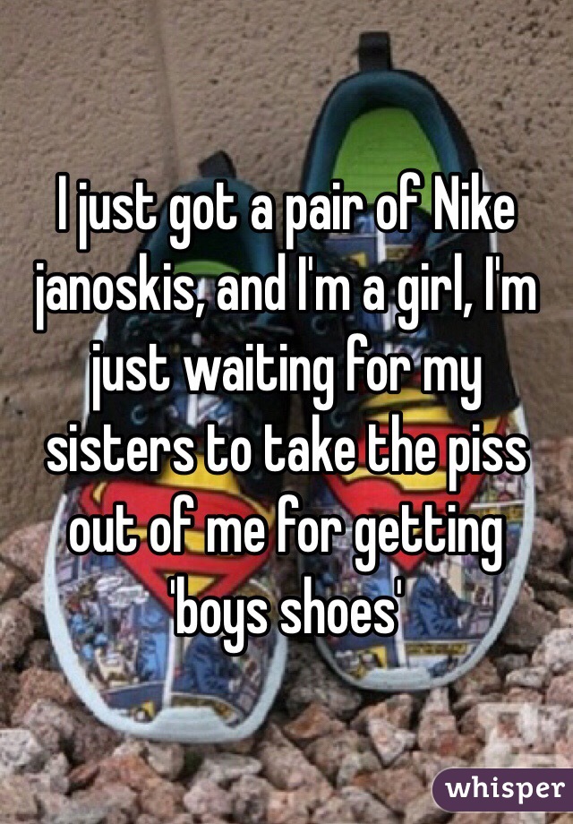 I just got a pair of Nike janoskis, and I'm a girl, I'm just waiting for my sisters to take the piss out of me for getting 'boys shoes'