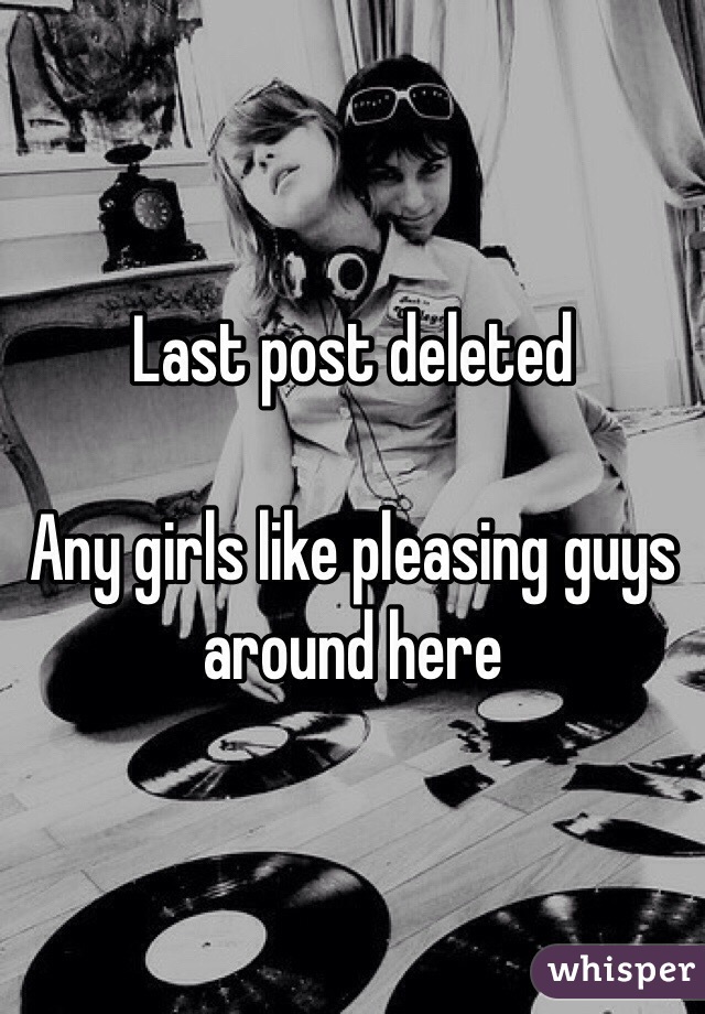Last post deleted

Any girls like pleasing guys around here