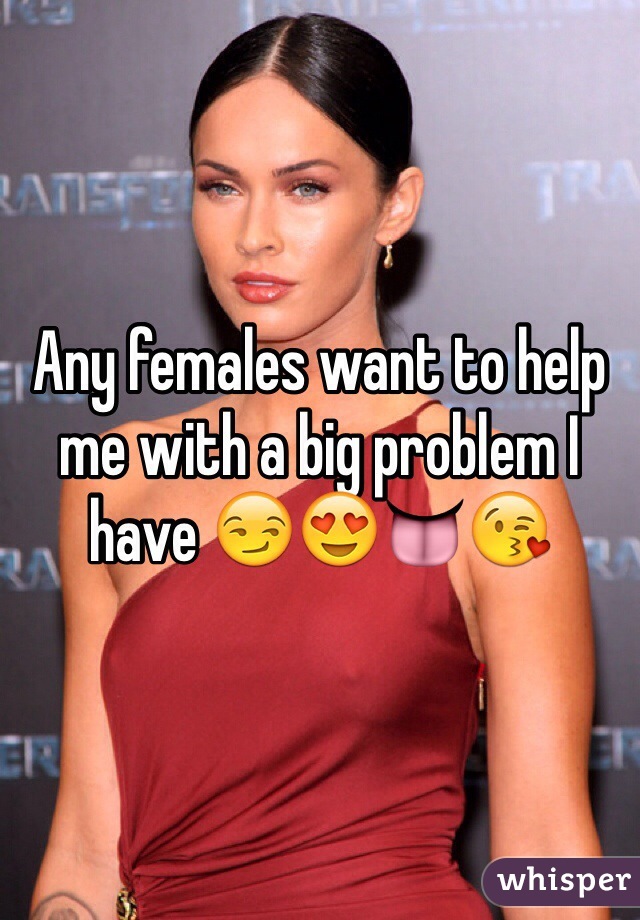 Any females want to help me with a big problem I have 😏😍👅😘