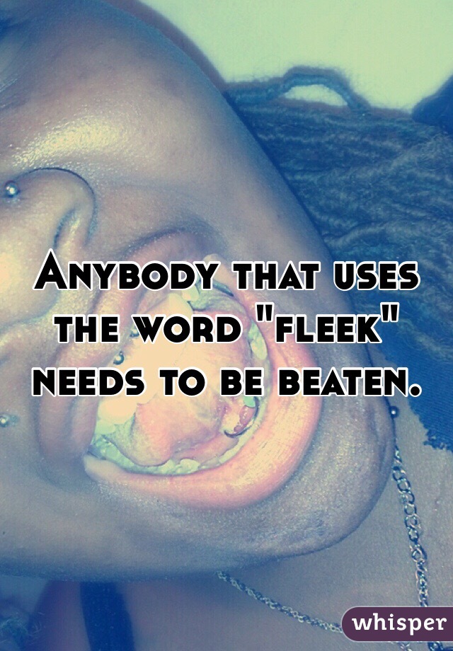 Anybody that uses the word "fleek" needs to be beaten. 