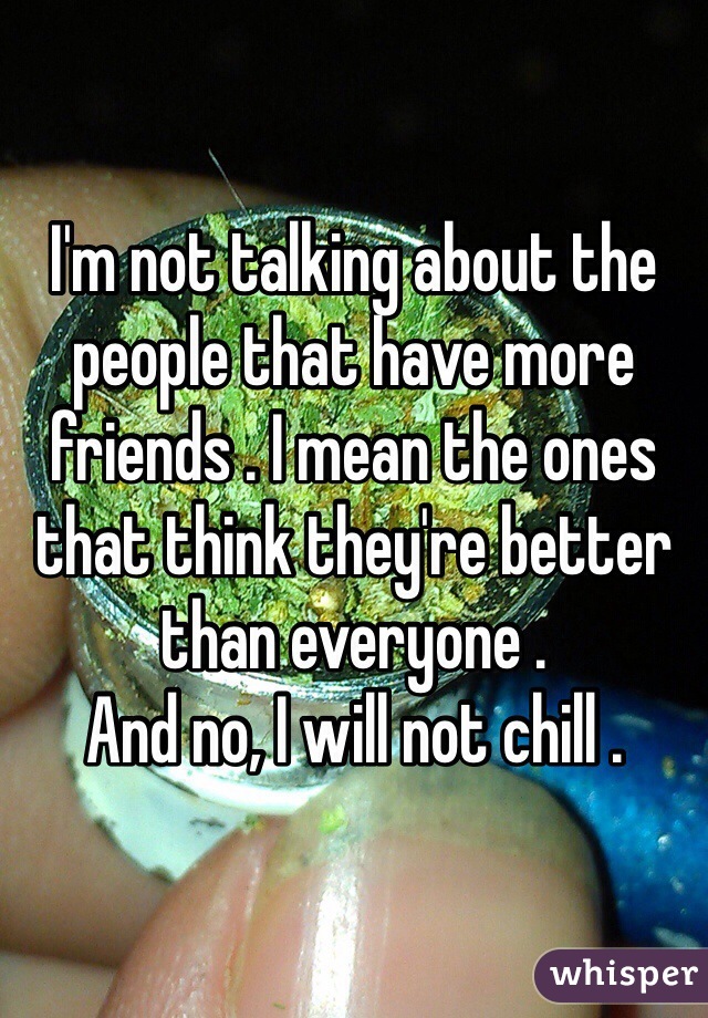 I'm not talking about the people that have more friends . I mean the ones that think they're better than everyone . 
And no, I will not chill . 