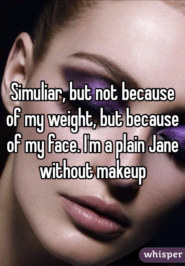 Simuliar, but not because of my weight, but because of my face. I'm a plain Jane without makeup