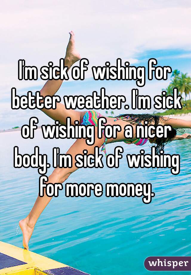 I'm sick of wishing for better weather. I'm sick of wishing for a nicer body. I'm sick of wishing for more money.