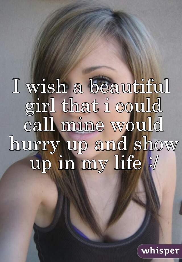 I wish a beautiful girl that i could call mine would hurry up and show up in my life :/