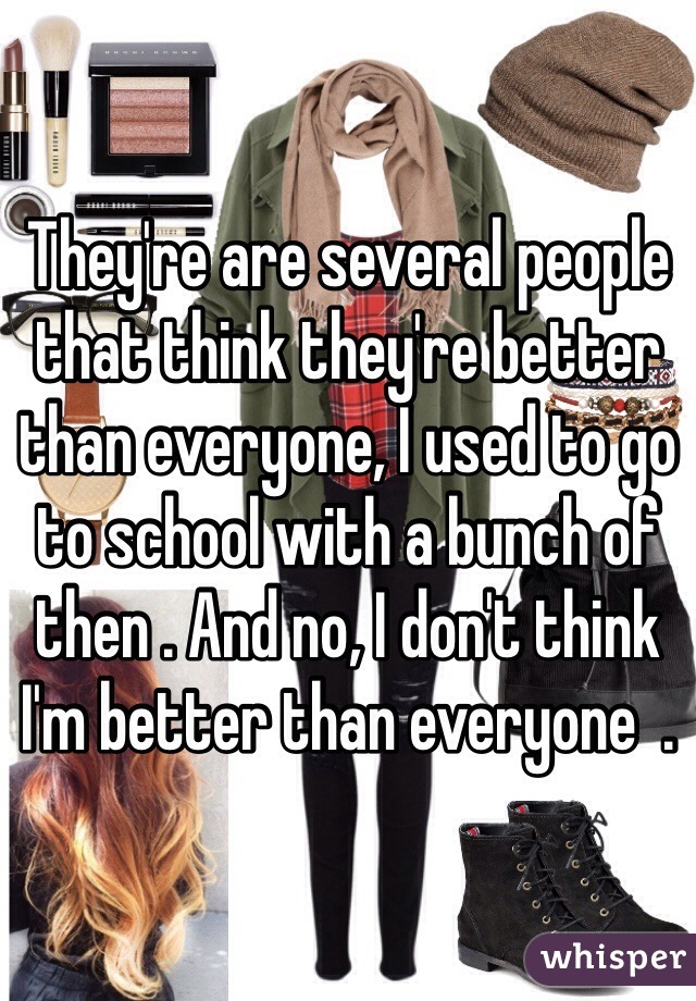 They're are several people that think they're better than everyone, I used to go to school with a bunch of then . And no, I don't think I'm better than everyone  .